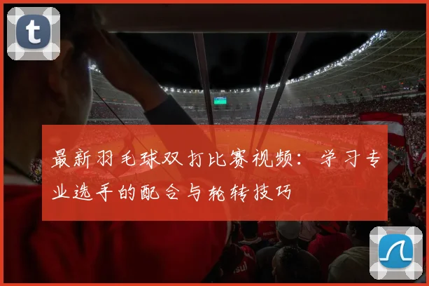 最新羽毛球双打比赛视频：学习专业选手的配合与轮转技巧