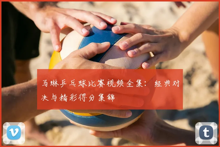 马琳乒乓球比赛视频全集：经典对决与精彩得分集锦