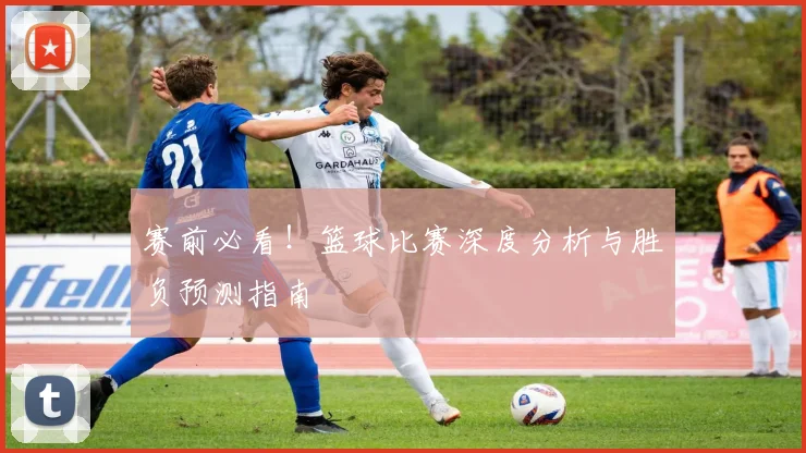 赛前必看！篮球比赛深度分析与胜负预测指南