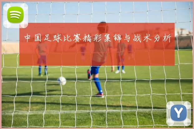 中国足球比赛精彩集锦与战术分析