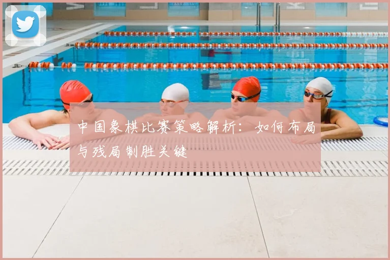 中国象棋比赛策略解析：如何布局与残局制胜关键