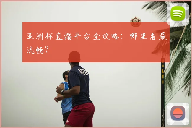 亚洲杯直播平台全攻略：哪里看最流畅？