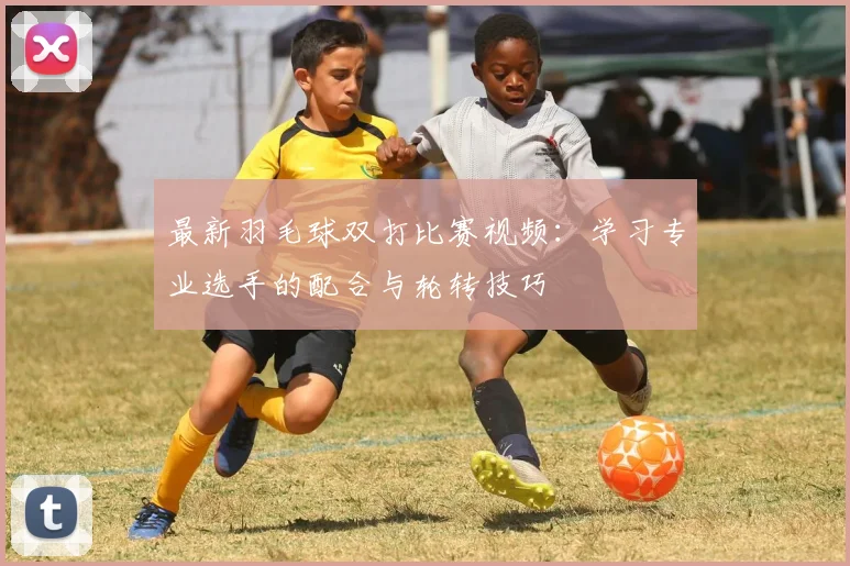 最新羽毛球双打比赛视频：学习专业选手的配合与轮转技巧