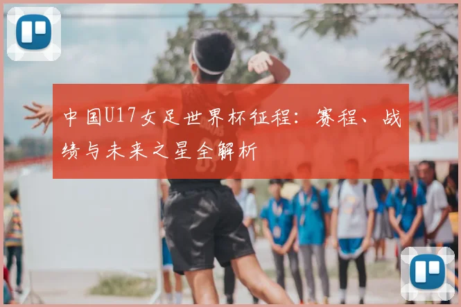 中国U17女足世界杯征程：赛程、战绩与未来之星全解析