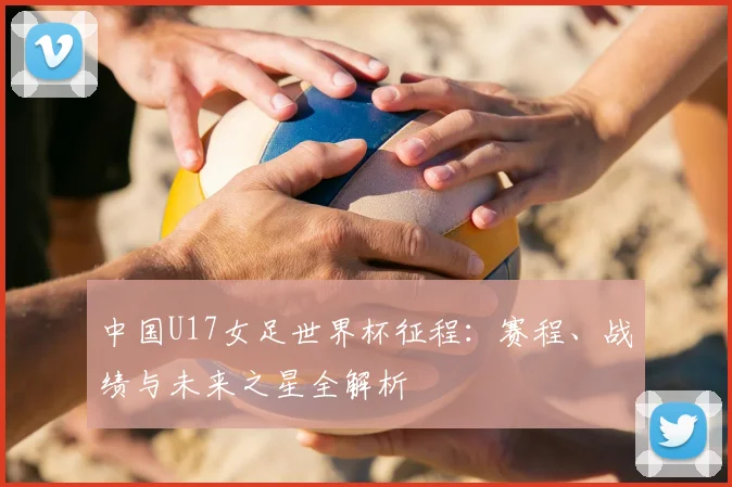 中国U17女足世界杯征程：赛程、战绩与未来之星全解析