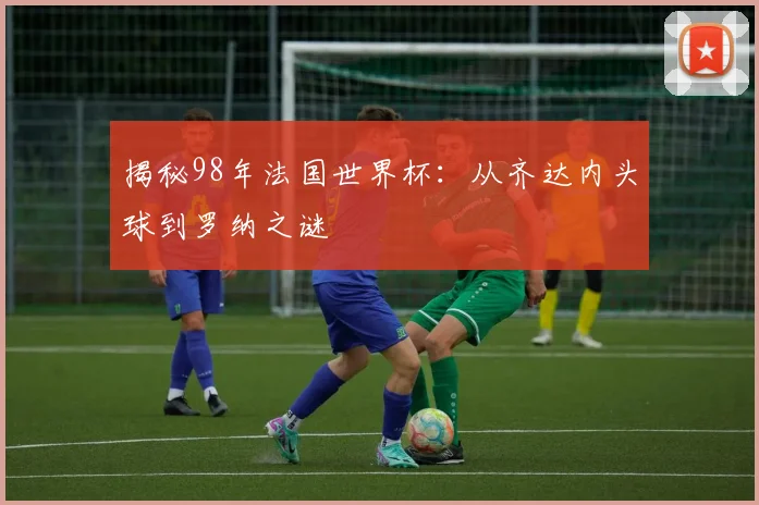 揭秘98年法国世界杯：从齐达内头球到罗纳之谜