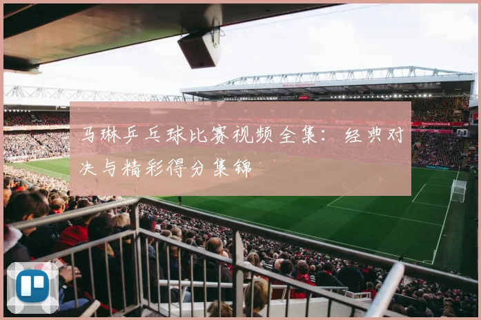 马琳乒乓球比赛视频全集：经典对决与精彩得分集锦